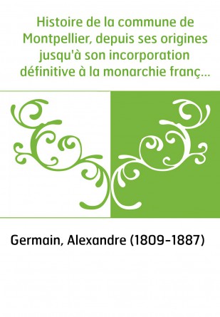 Histoire de la commune de Montpellier, depuis ses origines jusqu'à son incorporation définitive à la monarchie française. T. 1 /