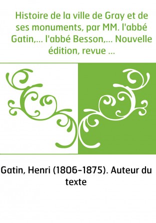 Histoire de la ville de Gray et de ses monuments, par MM. l'abbé Gatin,... l'abbé Besson,... Nouvelle édition, revue et continué