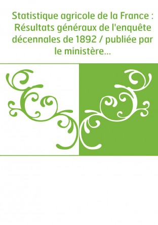 Statistique agricole de la France : Résultats généraux de l'enquête décennales de 1892 / publiée par le ministère de l'agricultu