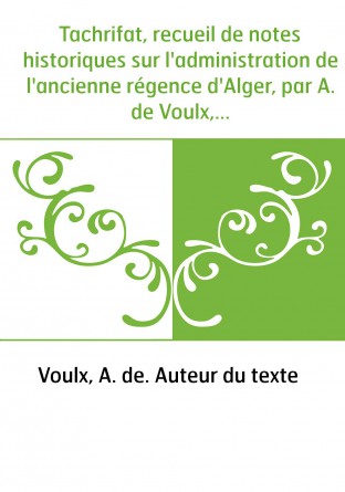 Tachrifat, recueil de notes historiques sur l'administration de l'ancienne régence d'Alger, par A. de Voulx,...