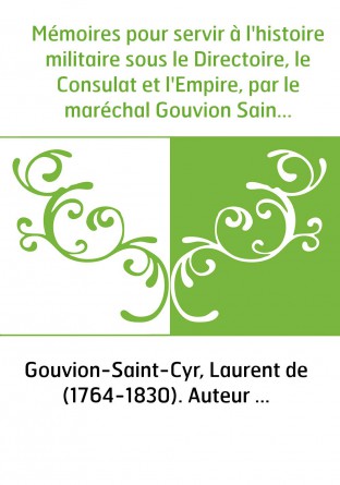 Mémoires pour servir à l'histoire militaire sous le Directoire, le Consulat et l'Empire, par le maréchal Gouvion Saint-Cyr.... T