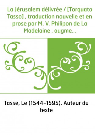 La Jérusalem délivrée / [Torquato Tasso] , traduction nouvelle et en prose par M. V. Philipon de La Madelaine , augmentée d'une 