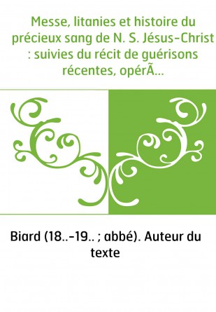 Messe, litanies et histoire du précieux sang de N. S. Jésus-Christ : suivies du récit de guérisons récentes, opérées à l'ancienn