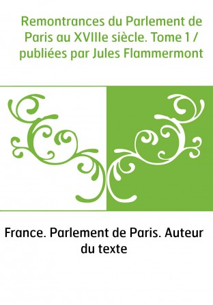 Remontrances du Parlement de Paris au XVIIIe siècle. Tome 1 / publiées par Jules Flammermont