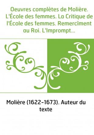 Oeuvres complètes de Molière. L'École des femmes. La Critique de l'École des femmes. Remercîment au Roi. L'Impromptu de Versaill