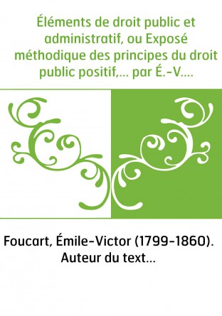 Éléments de droit public et administratif, ou Exposé méthodique des principes du droit public positif,... par É.-V. Foucart,...