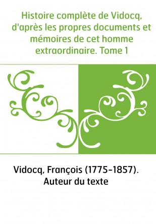 Histoire complète de Vidocq, d'après les propres documents et mémoires de cet homme extraordinaire. Tome 1