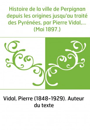 Histoire de la ville de Perpignan depuis les origines jusqu'au traité des Pyrénées, par Pierre Vidal,... (Mai 1897.)