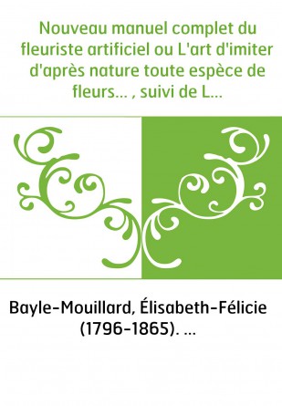 Nouveau manuel complet du fleuriste artificiel ou L'art d'imiter d'après nature toute espèce de fleurs... , suivi de L'art du pl