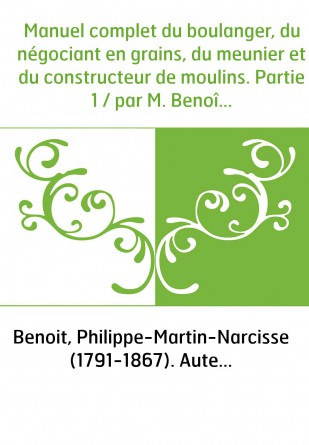 Manuel complet du boulanger, du négociant en grains, du meunier et du constructeur de moulins. Partie 1 / par M. Benoît,... et M