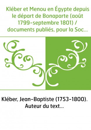 Kléber et Menou en Égypte depuis le départ de Bonaparte (août 1799-septembre 1801) / documents publiés, pour la Société d'histoi