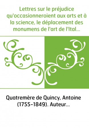 Lettres sur le préjudice qu'occasionneroient aux arts et à la science, le déplacement des monumens de l'art de l'Italie, le déme