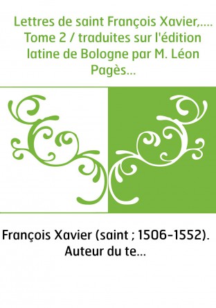 Lettres de saint François Xavier,.... Tome 2 / traduites sur l'édition latine de Bologne par M. Léon Pagès...