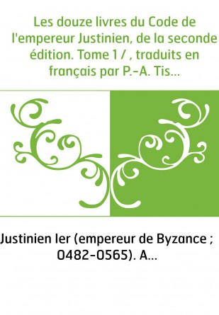 Les douze livres du Code de l'empereur Justinien, de la seconde édition. Tome 1 / , traduits en français par P.-A. Tissot,...