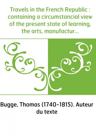 Travels in the French Republic : containing a circumstancial view of the present state of learning, the arts, manufactures, lear