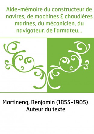 Aide-mémoire du constructeur de navires, de machines & chaudières marines, du mécanicien, du navigateur, de l'armateur : instruc