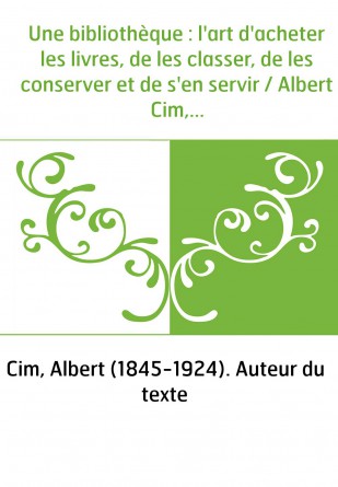 Une bibliothèque : l'art d'acheter les livres, de les classer, de les conserver et de s'en servir / Albert Cim,...