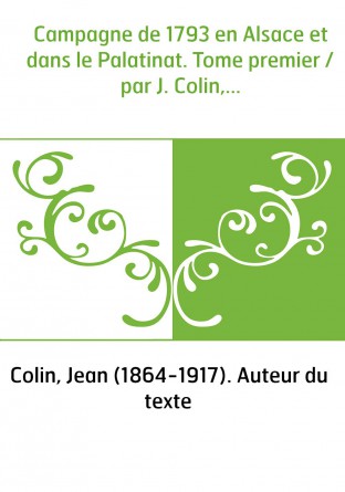 Campagne de 1793 en Alsace et dans le Palatinat. Tome premier / par J. Colin,...